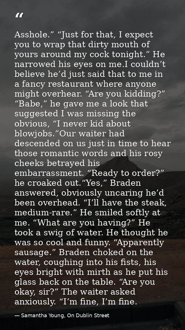 Asshole.” “Just for that, I expect you to wrap that dirty mouth of yours around my cock tonight.” He narrowed his eyes o — Samantha Young, On Dublin Street