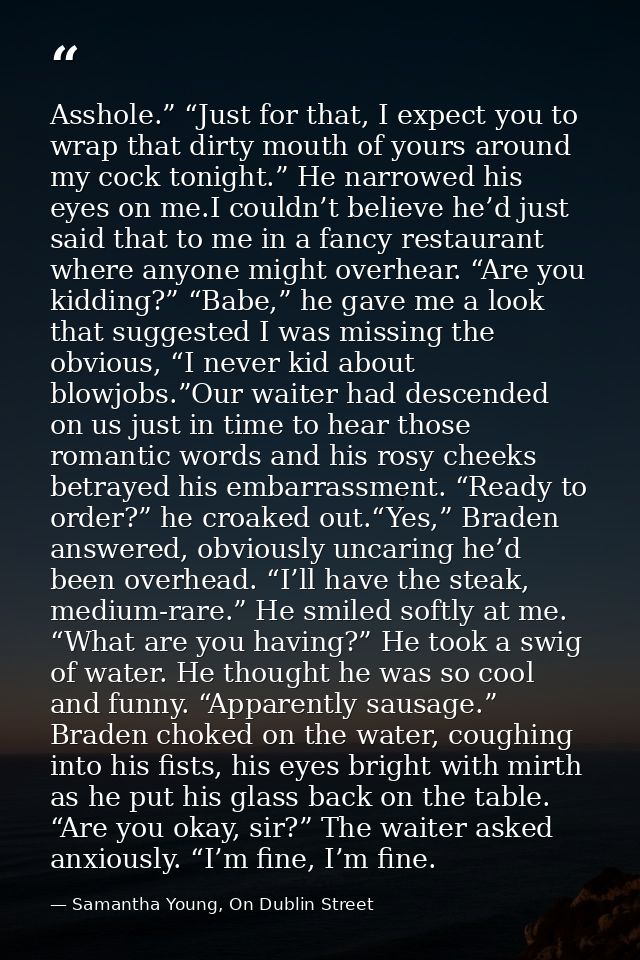 Asshole.” “Just for that, I expect you to wrap that dirty mouth of yours around my cock tonight.” He narrowed his eyes o — Samantha Young, On Dublin Street