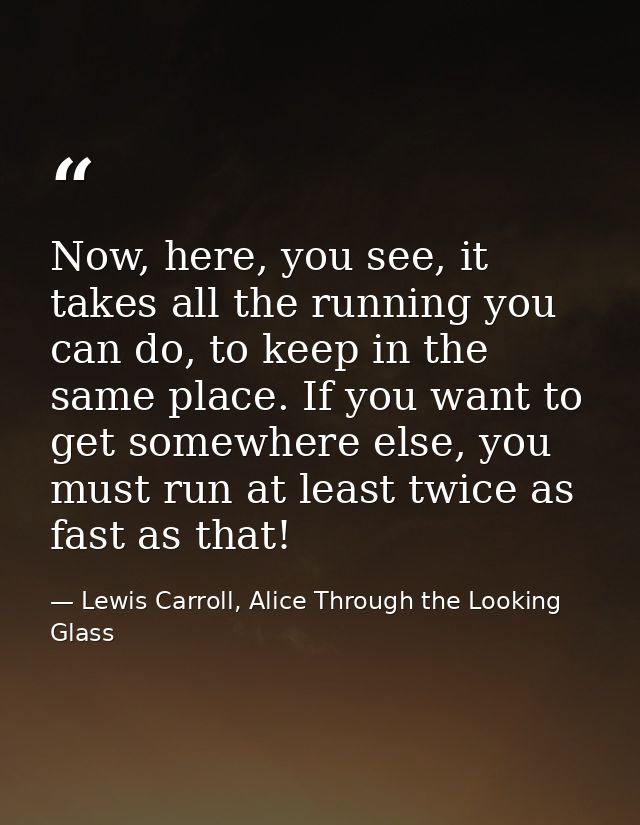 Now, here, you see, it takes all the running you can do, to keep in the same place. If you want to get somewhere else, y — Lewis Carroll, Alice Through the Looking Glass