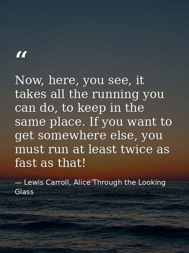 Now, here, you see, it takes all the running you can do, to keep in the same place. If you want to get somewhere else, y — Lewis Carroll, Alice Through the Looking Glass
