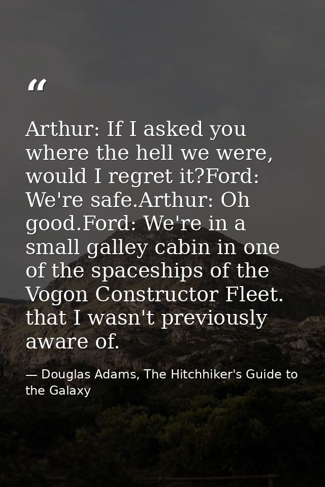 Arthur: If I asked you where the hell we were, would I regret it?Ford: We're safe.Arthur: Oh good.Ford: We're in a small — Douglas Adams, The Hitchhiker's Guide to the Galaxy