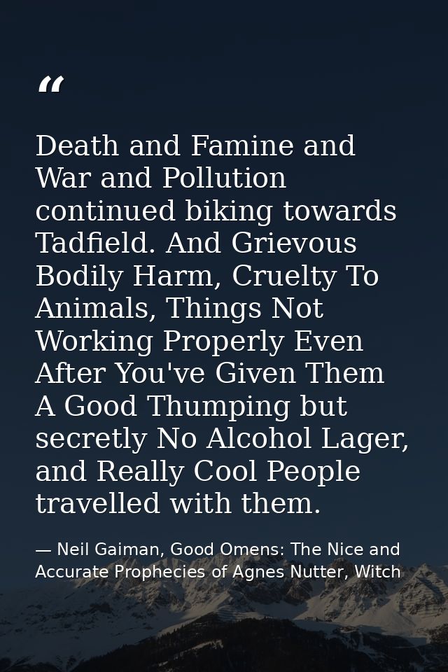 Death and Famine and War and Pollution continued biking towards Tadfield. And Grievous Bodily Harm, Cruelty To Animals,  — Neil Gaiman, Good Omens: The Nice and Accurate Prophecies of Agnes Nutter, Witch