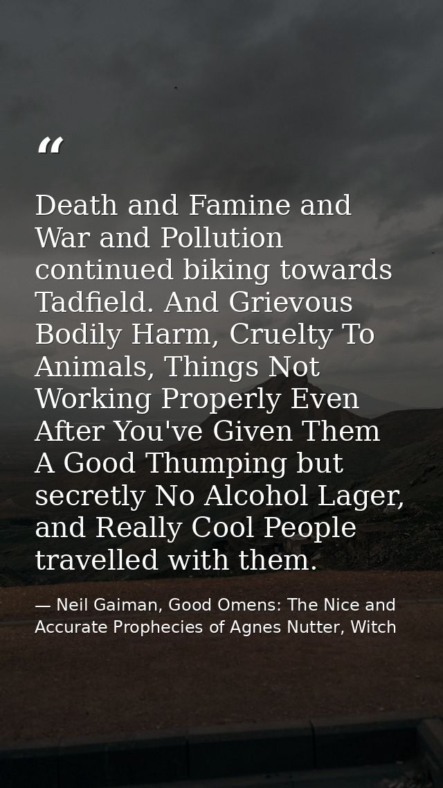 Death and Famine and War and Pollution continued biking towards Tadfield. And Grievous Bodily Harm, Cruelty To Animals,  — Neil Gaiman, Good Omens: The Nice and Accurate Prophecies of Agnes Nutter, Witch