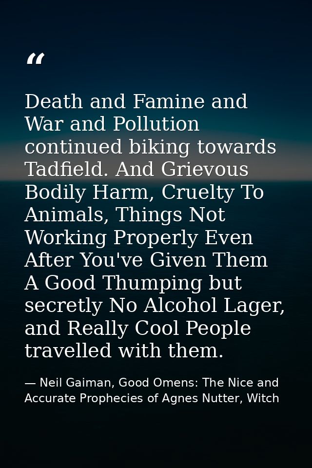 Death and Famine and War and Pollution continued biking towards Tadfield. And Grievous Bodily Harm, Cruelty To Animals,  — Neil Gaiman, Good Omens: The Nice and Accurate Prophecies of Agnes Nutter, Witch