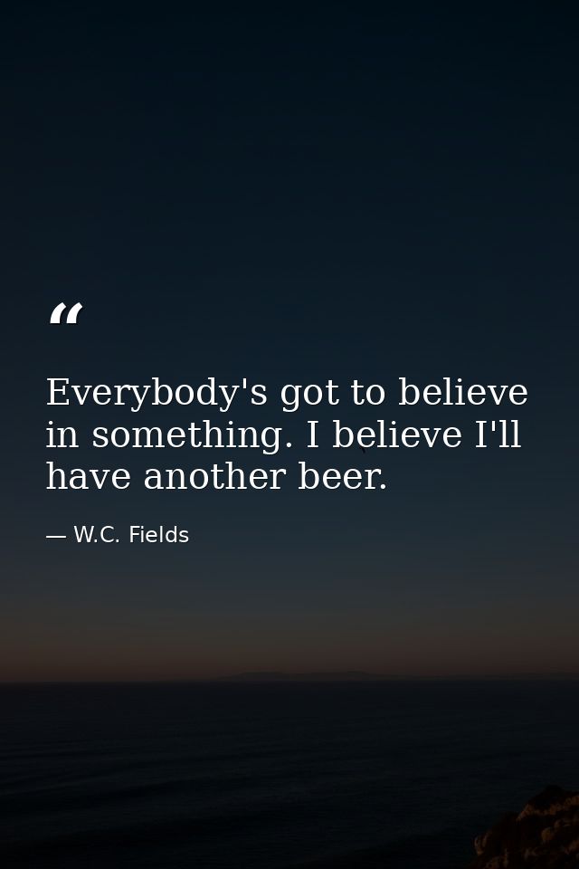 Everybody's got to believe in something. I believe I'll have another beer. — W.C. Fields