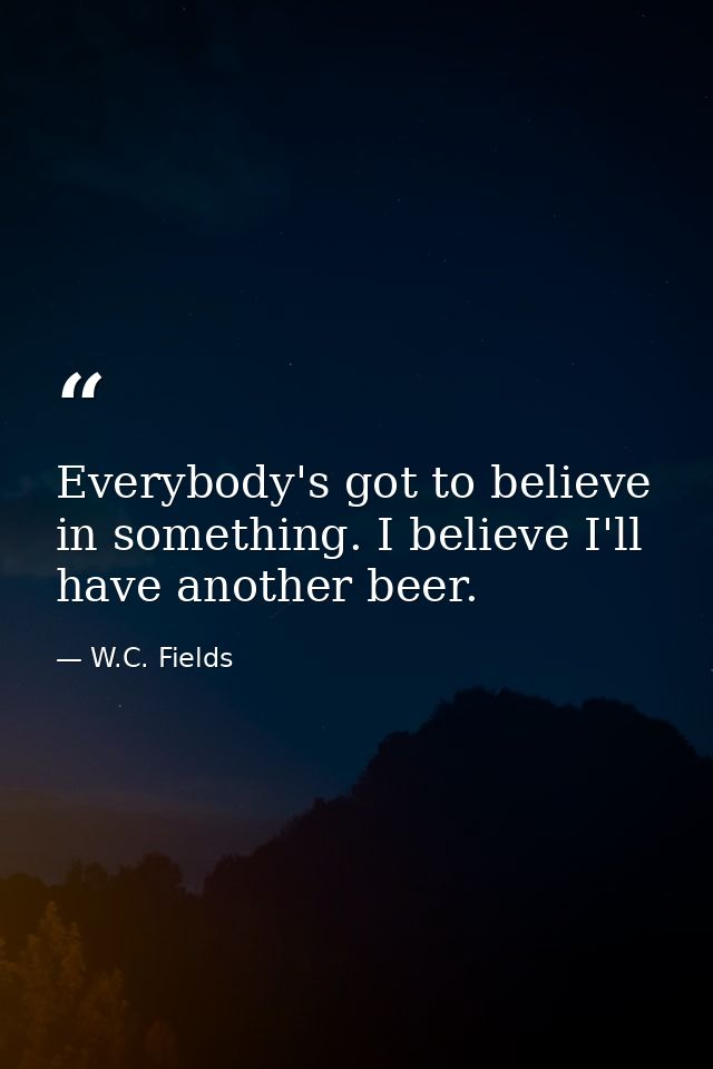 Everybody's got to believe in something. I believe I'll have another beer. — W.C. Fields