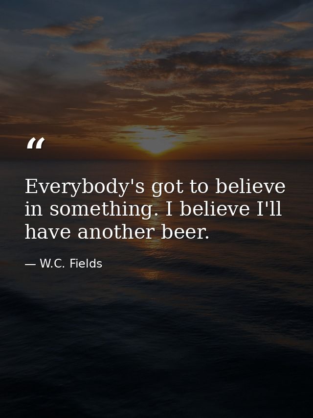 Everybody's got to believe in something. I believe I'll have another beer. — W.C. Fields