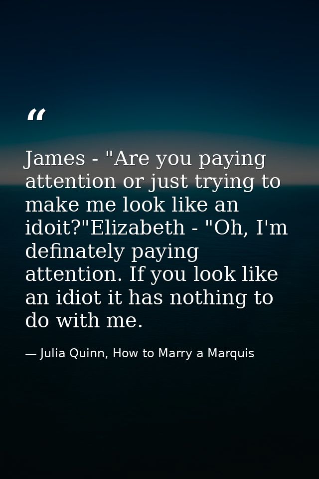 James - "Are you paying attention or just trying to make me look like an idoit?"Elizabeth - "Oh, I'm definately paying a — Julia Quinn, How to Marry a Marquis