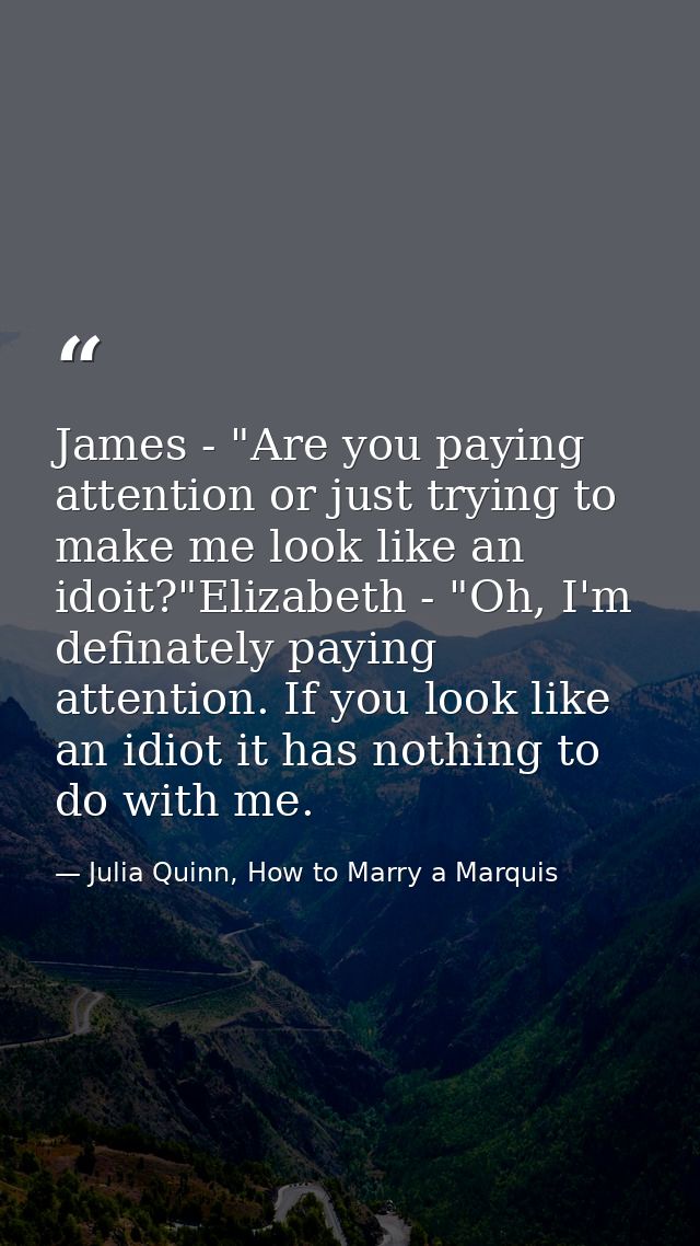 James - "Are you paying attention or just trying to make me look like an idoit?"Elizabeth - "Oh, I'm definately paying a — Julia Quinn, How to Marry a Marquis