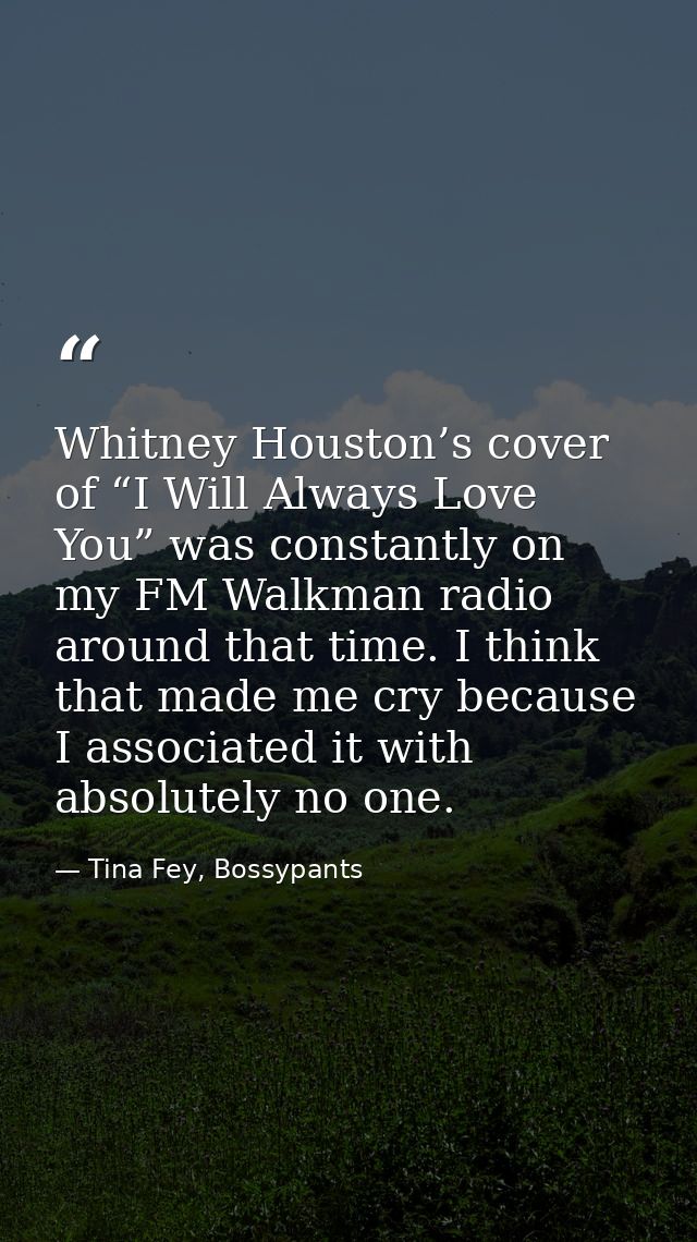Whitney Houston’s cover of “I Will Always Love You” was constantly on my FM Walkman radio around that time. I think that — Tina Fey, Bossypants