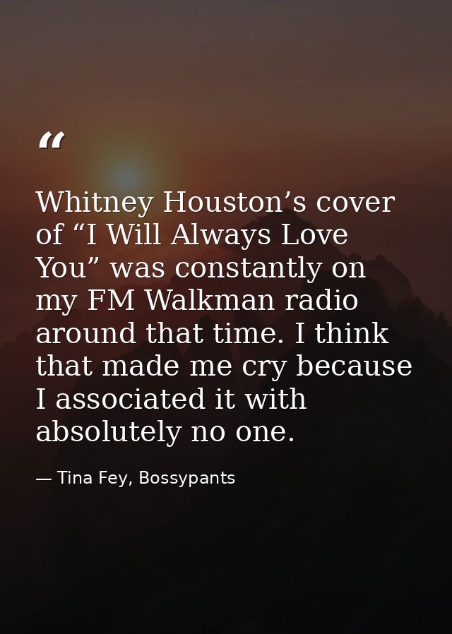 Whitney Houston’s cover of “I Will Always Love You” was constantly on my FM Walkman radio around that time. I think that — Tina Fey, Bossypants