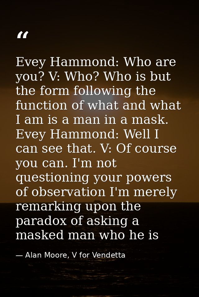 Evey Hammond: Who are you? V: Who? Who is but the form following the function of what and what I am is a man in a mask.  — Alan Moore, V for Vendetta