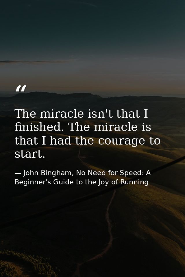 The miracle isn't that I finished. The miracle is that I had the courage to start. — John Bingham, No Need for Speed: A Beginner's Guide to the Joy of Running
