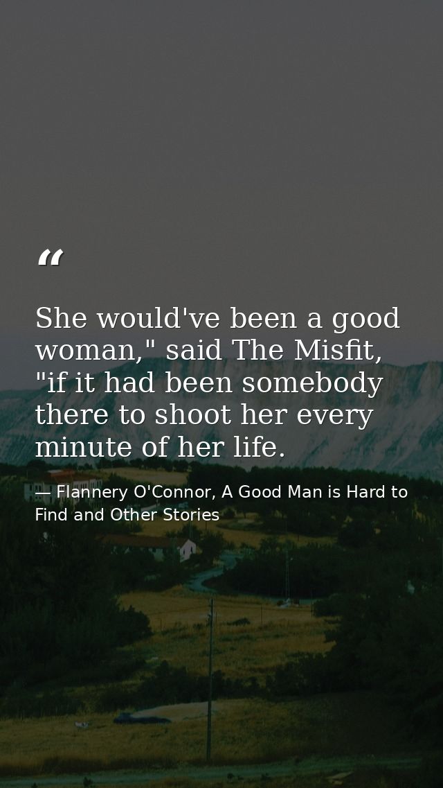 She would've been a good woman," said The Misfit, "if it had been somebody there to shoot her every minute of her life. — Flannery O'Connor, A Good Man is Hard to Find and Other Stories