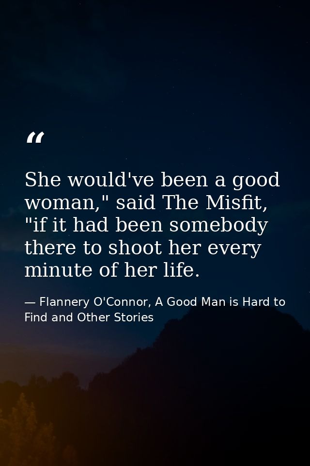 She would've been a good woman," said The Misfit, "if it had been somebody there to shoot her every minute of her life. — Flannery O'Connor, A Good Man is Hard to Find and Other Stories
