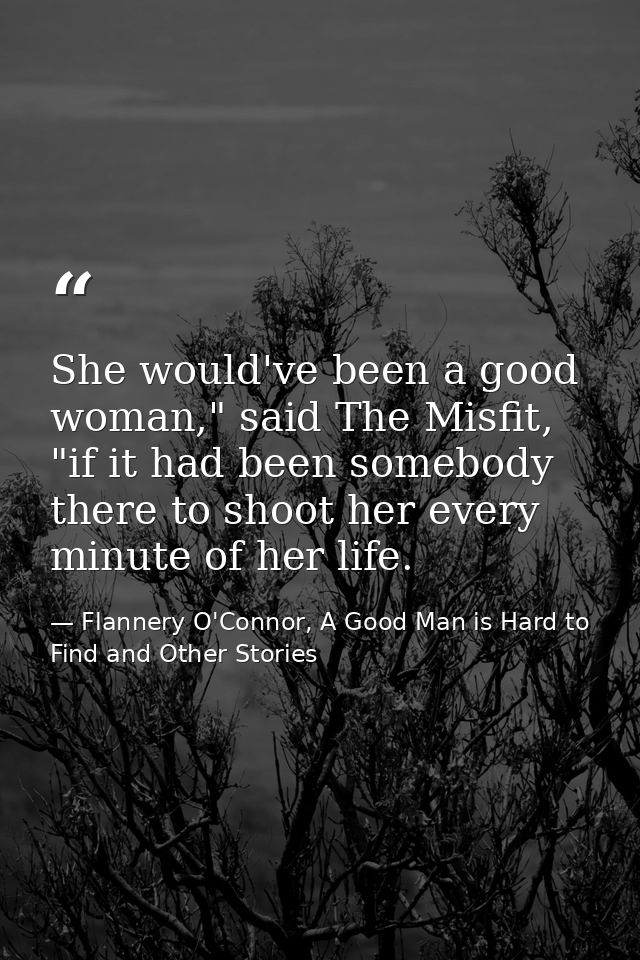 She would've been a good woman," said The Misfit, "if it had been somebody there to shoot her every minute of her life. — Flannery O'Connor, A Good Man is Hard to Find and Other Stories