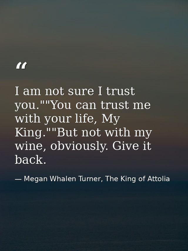 I am not sure I trust you.""You can trust me with your life, My King.""But not with my wine, obviously. Give it back. — Megan Whalen Turner, The King of Attolia
