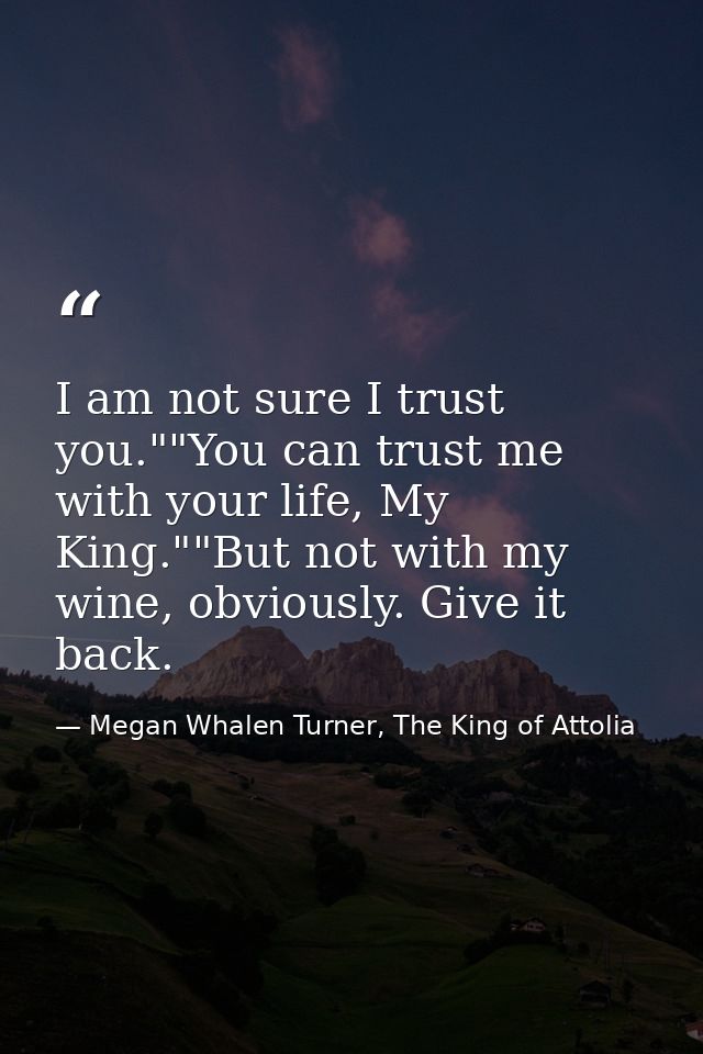 I am not sure I trust you.""You can trust me with your life, My King.""But not with my wine, obviously. Give it back. — Megan Whalen Turner, The King of Attolia