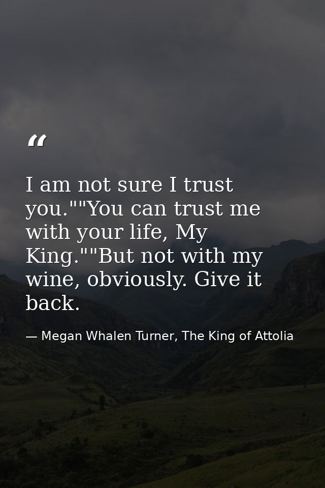 I am not sure I trust you.""You can trust me with your life, My King.""But not with my wine, obviously. Give it back. — Megan Whalen Turner, The King of Attolia