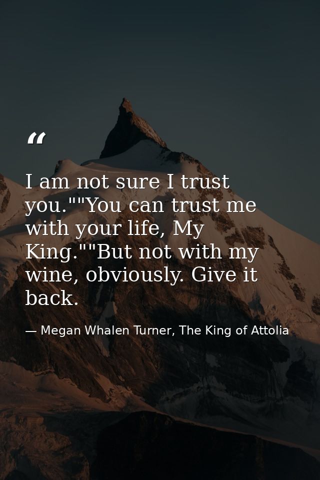 I am not sure I trust you.""You can trust me with your life, My King.""But not with my wine, obviously. Give it back. — Megan Whalen Turner, The King of Attolia