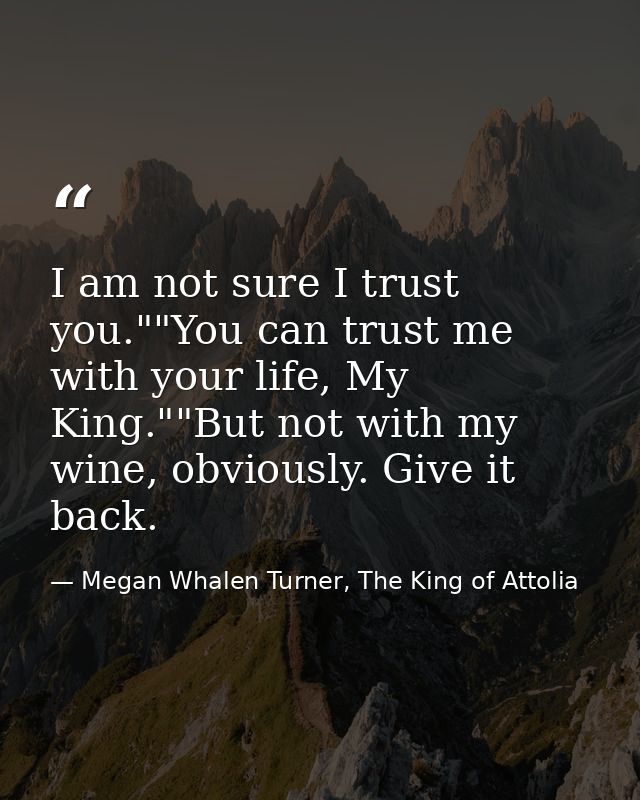 I am not sure I trust you.""You can trust me with your life, My King.""But not with my wine, obviously. Give it back. — Megan Whalen Turner, The King of Attolia