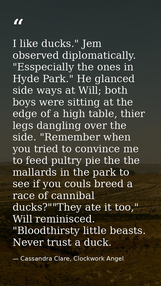 I like ducks." Jem observed diplomatically. "Esspecially the ones in Hyde Park." He glanced side ways at Will; both boys — Cassandra Clare, Clockwork Angel
