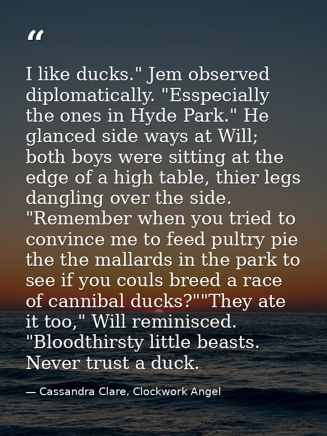 I like ducks." Jem observed diplomatically. "Esspecially the ones in Hyde Park." He glanced side ways at Will; both boys — Cassandra Clare, Clockwork Angel
