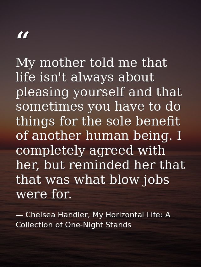 My mother told me that life isn't always about pleasing yourself and that sometimes you have to do things for the sole b — Chelsea Handler, My Horizontal Life: A Collection of One-Night Stands