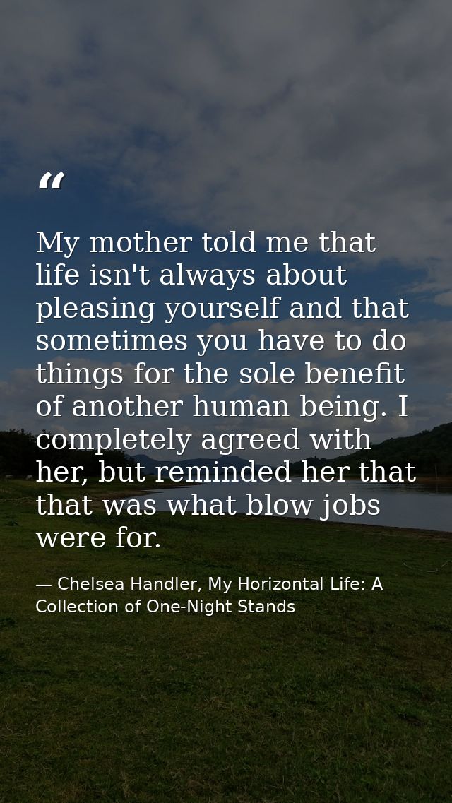 My mother told me that life isn't always about pleasing yourself and that sometimes you have to do things for the sole b — Chelsea Handler, My Horizontal Life: A Collection of One-Night Stands