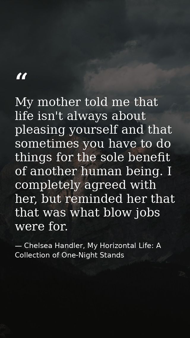 My mother told me that life isn't always about pleasing yourself and that sometimes you have to do things for the sole b — Chelsea Handler, My Horizontal Life: A Collection of One-Night Stands