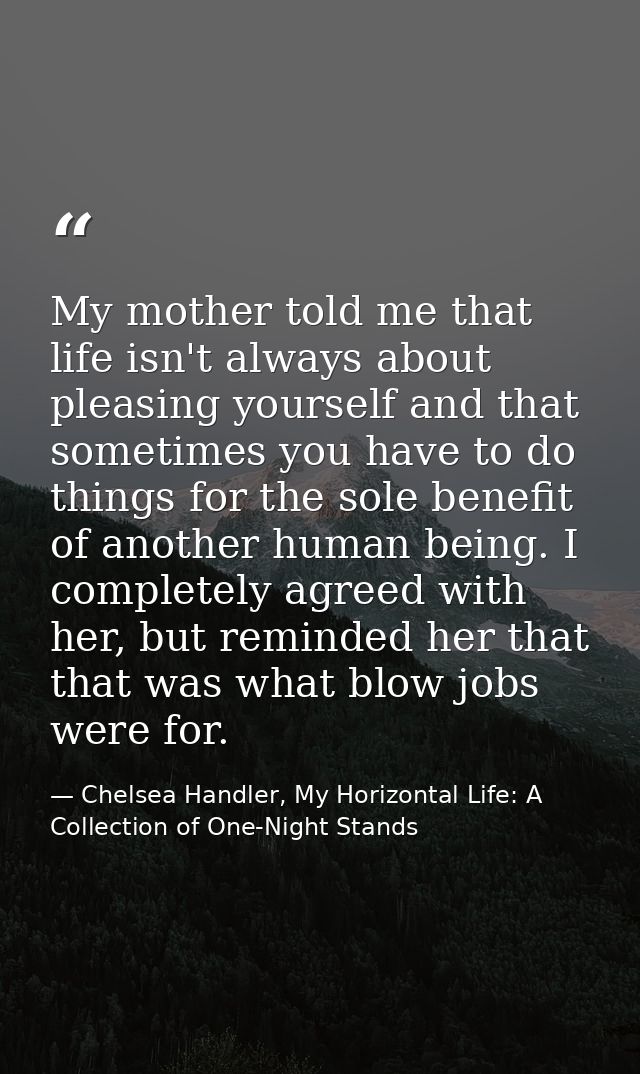 My mother told me that life isn't always about pleasing yourself and that sometimes you have to do things for the sole b — Chelsea Handler, My Horizontal Life: A Collection of One-Night Stands