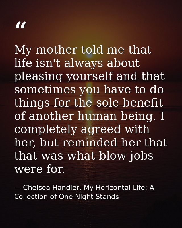 My mother told me that life isn't always about pleasing yourself and that sometimes you have to do things for the sole b — Chelsea Handler, My Horizontal Life: A Collection of One-Night Stands