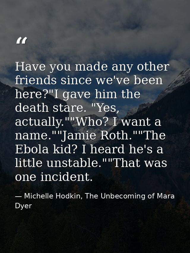 Have you made any other friends since we've been here?"I gave him the death stare. "Yes, actually.""Who? I want a name." — Michelle Hodkin, The Unbecoming of Mara Dyer