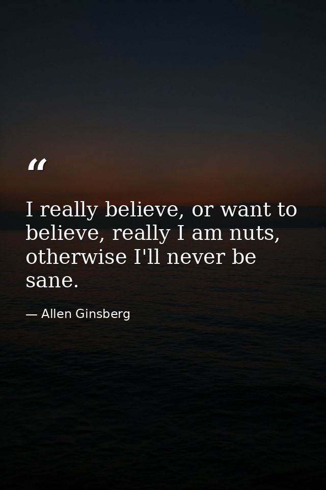 I really believe, or want to believe, really I am nuts, otherwise I'll never be sane. — Allen Ginsberg