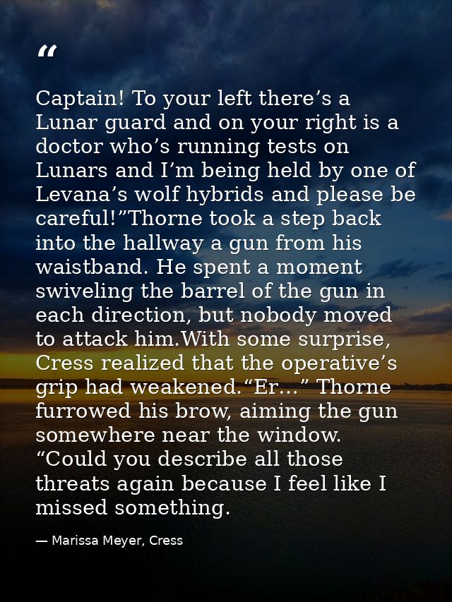 Captain! To your left there’s a Lunar guard and on your right is a doctor who’s running tests on Lunars and I’m being he — Marissa Meyer, Cress