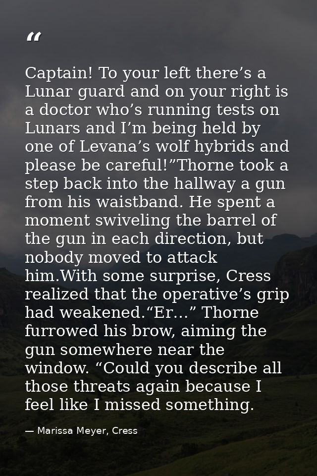 Captain! To your left there’s a Lunar guard and on your right is a doctor who’s running tests on Lunars and I’m being he — Marissa Meyer, Cress