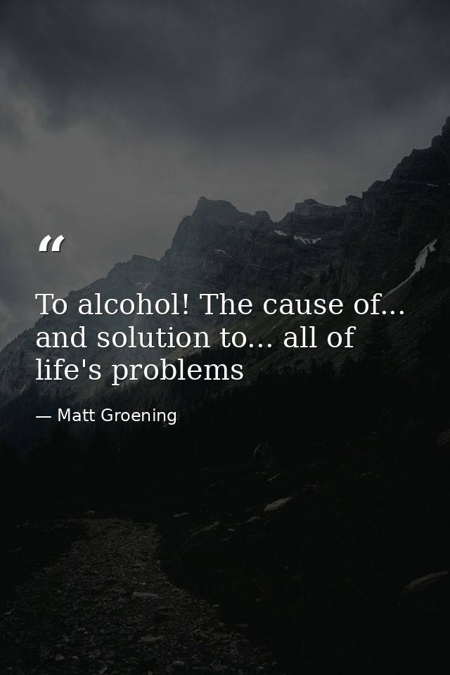 To alcohol! The cause of... and solution to... all of life's problems — Matt Groening