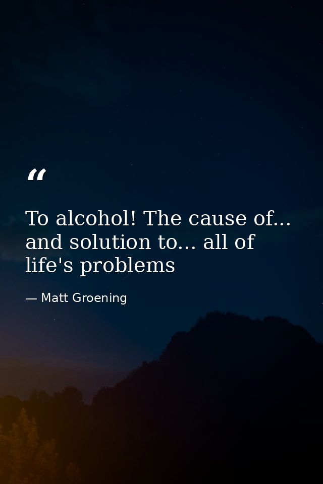 To alcohol! The cause of... and solution to... all of life's problems — Matt Groening