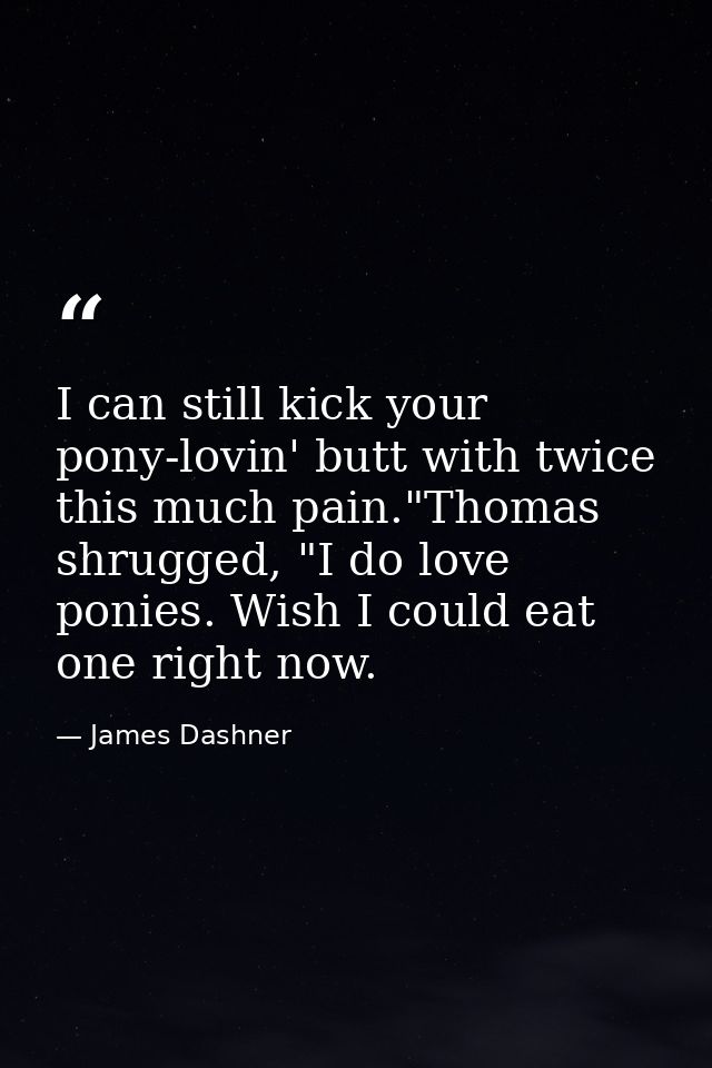 I can still kick your pony-lovin' butt with twice this much pain."Thomas shrugged, "I do love ponies. Wish I could eat o — James Dashner