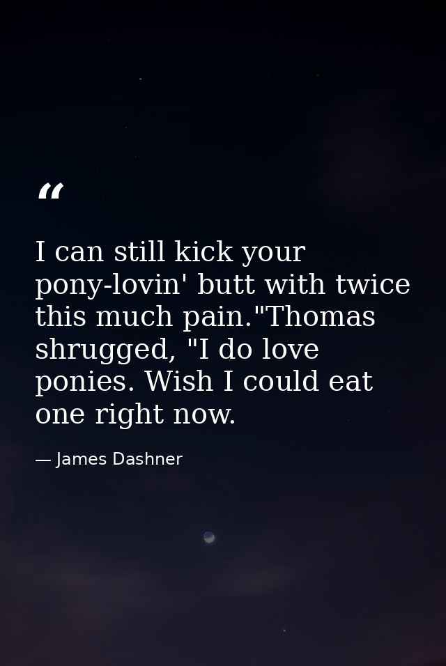 I can still kick your pony-lovin' butt with twice this much pain."Thomas shrugged, "I do love ponies. Wish I could eat o — James Dashner