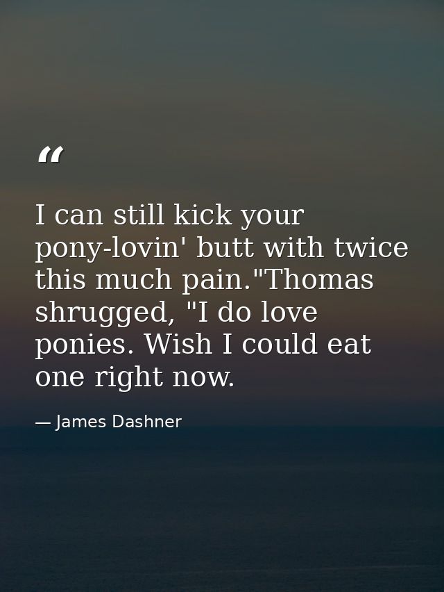 I can still kick your pony-lovin' butt with twice this much pain."Thomas shrugged, "I do love ponies. Wish I could eat o — James Dashner