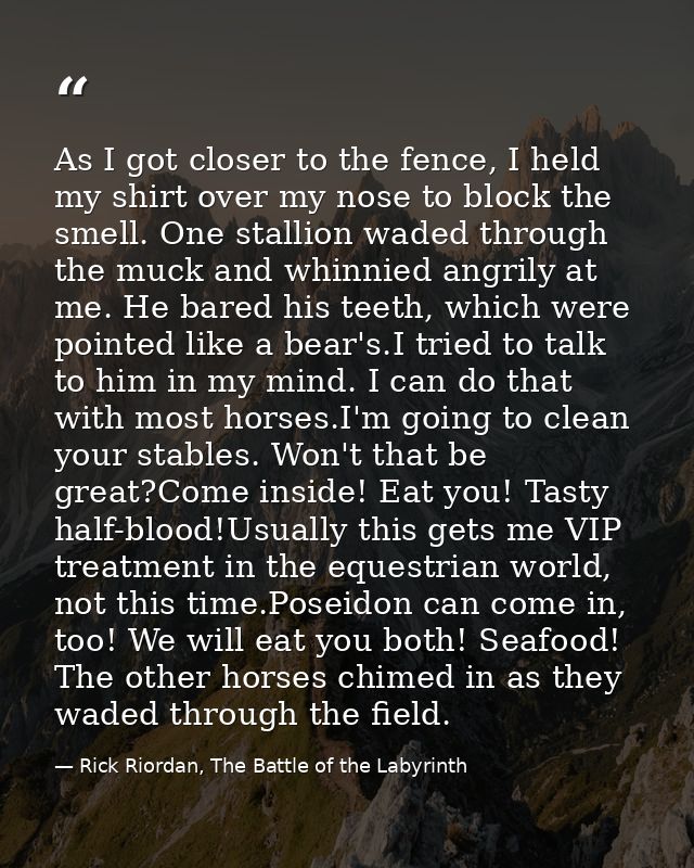 As I got closer to the fence, I held my shirt over my nose to block the smell. One stallion waded through the muck and w — Rick Riordan, The Battle of the Labyrinth