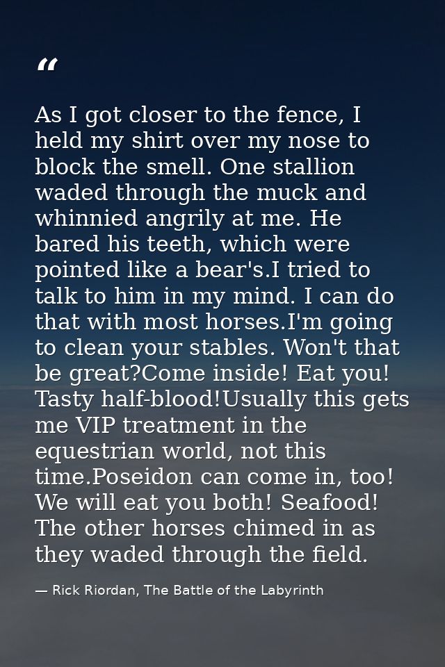 As I got closer to the fence, I held my shirt over my nose to block the smell. One stallion waded through the muck and w — Rick Riordan, The Battle of the Labyrinth