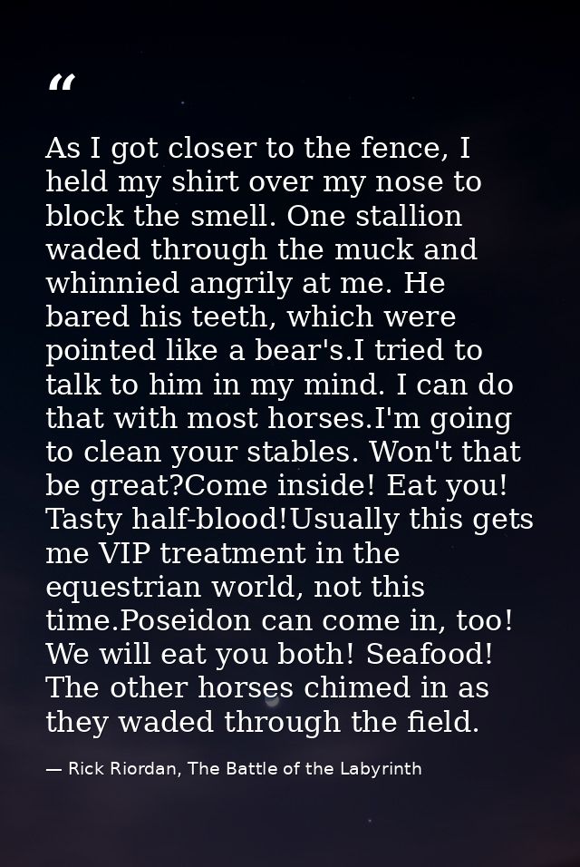 As I got closer to the fence, I held my shirt over my nose to block the smell. One stallion waded through the muck and w — Rick Riordan, The Battle of the Labyrinth