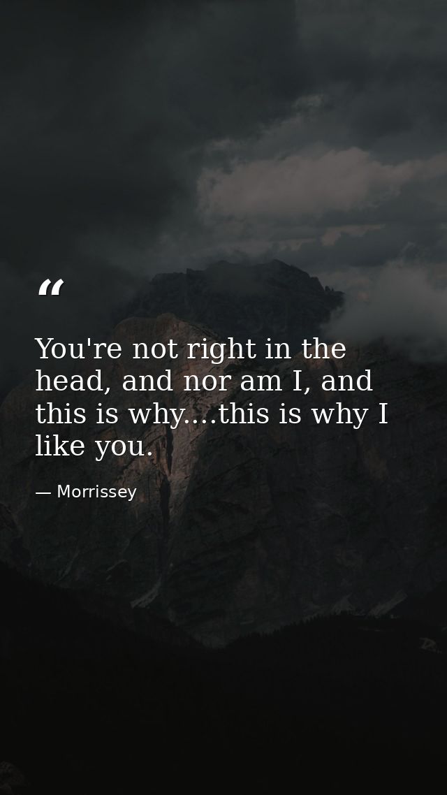 You're not right in the head, and nor am I, and this is why....this is why I like you. — Morrissey