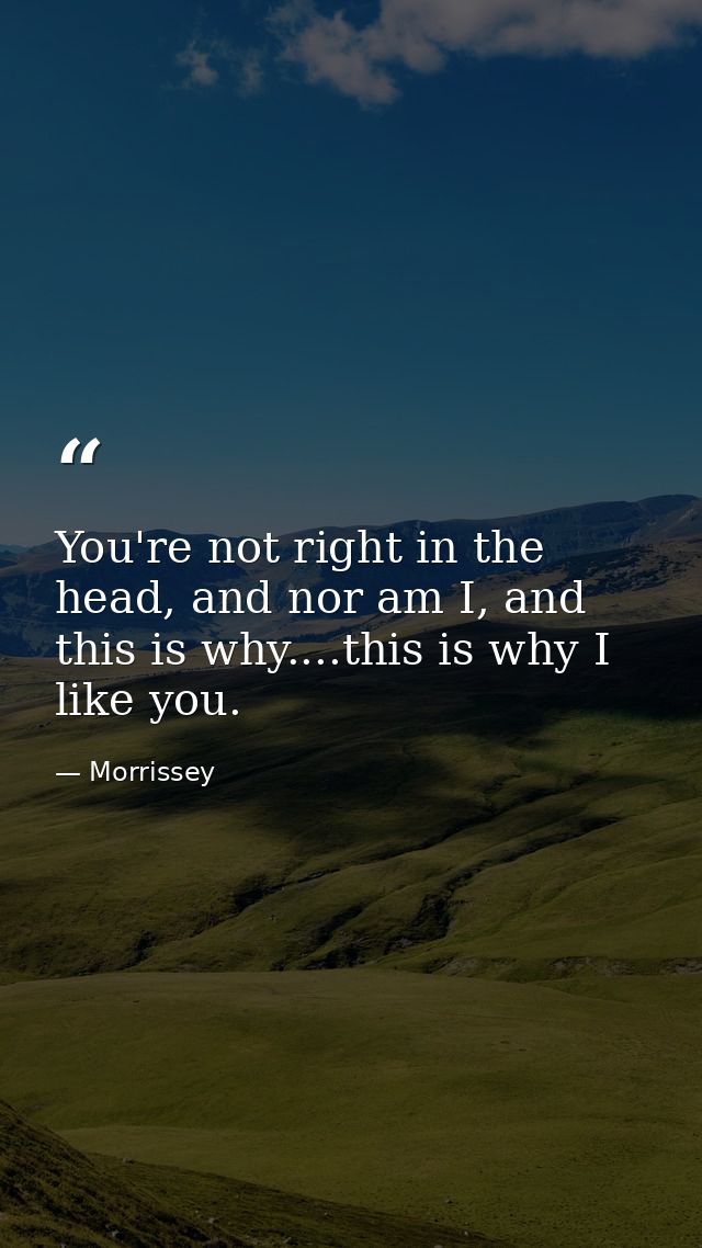 You're not right in the head, and nor am I, and this is why....this is why I like you. — Morrissey