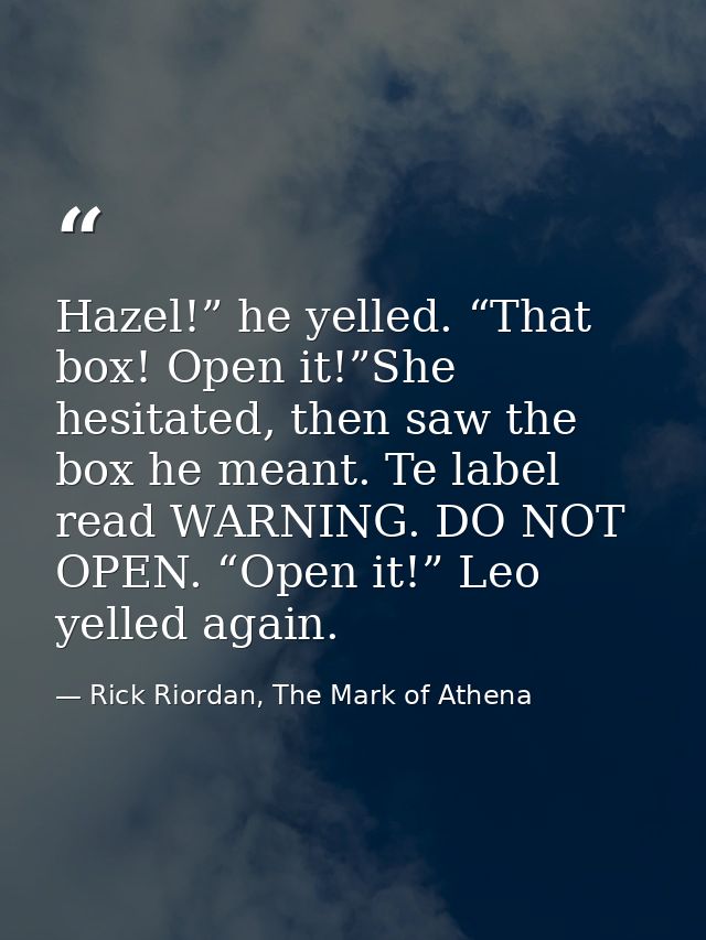 Hazel!” he yelled. “That box! Open it!”She hesitated, then saw the box he meant. Te label read WARNING. DO NOT OPEN. “Op — Rick Riordan, The Mark of Athena