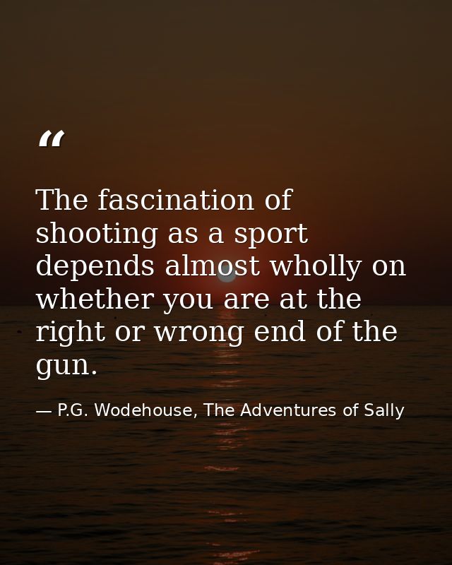 The fascination of shooting as a sport depends almost wholly on whether you are at the right or wrong end of the gun. — P.G. Wodehouse, The Adventures of Sally