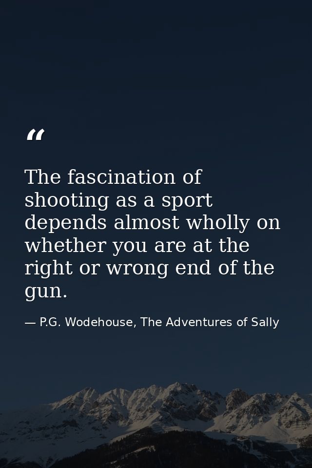 The fascination of shooting as a sport depends almost wholly on whether you are at the right or wrong end of the gun. — P.G. Wodehouse, The Adventures of Sally
