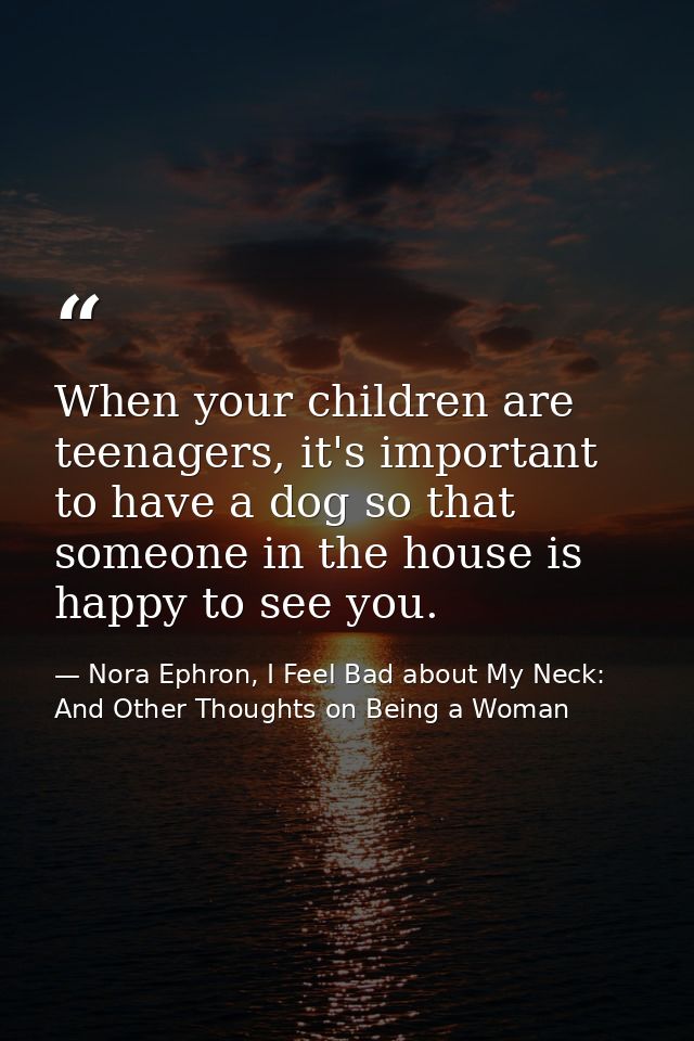 When your children are teenagers, it's important to have a dog so that someone in the house is happy to see you. — Nora Ephron, I Feel Bad about My Neck: And Other Thoughts on Being a Woman